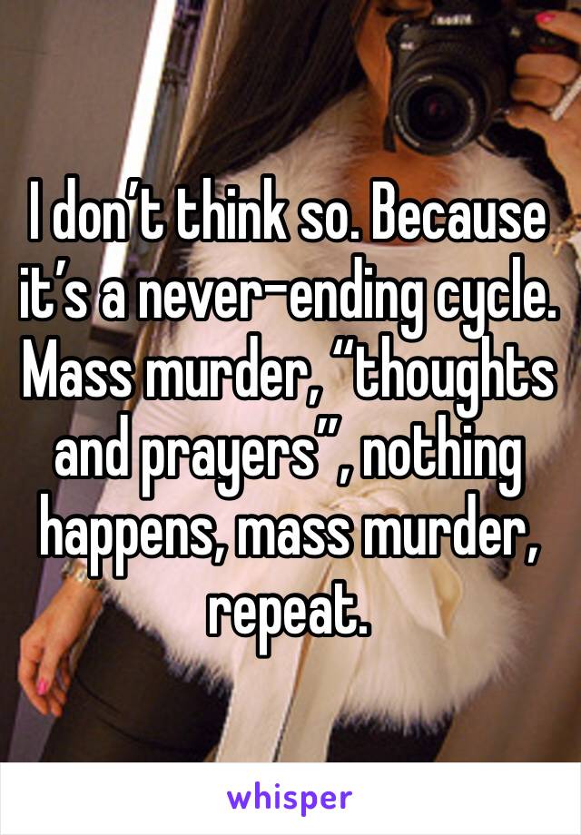 I don’t think so. Because it’s a never-ending cycle. Mass murder, “thoughts and prayers”, nothing happens, mass murder, repeat.
