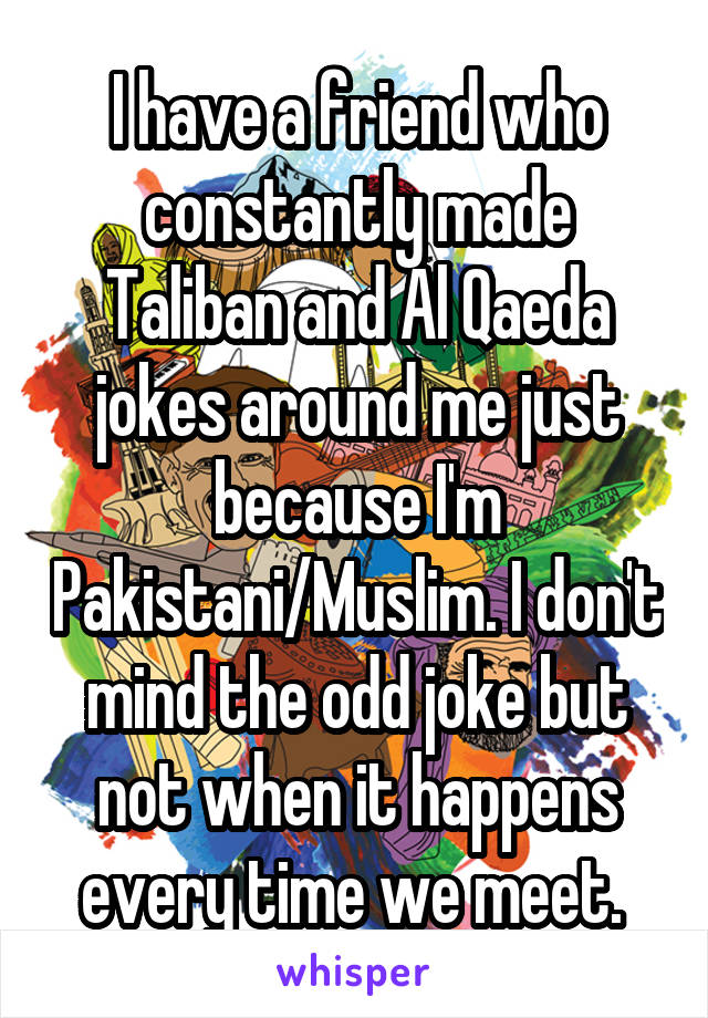 I have a friend who constantly made Taliban and Al Qaeda jokes around me just because I'm Pakistani/Muslim. I don't mind the odd joke but not when it happens every time we meet. 