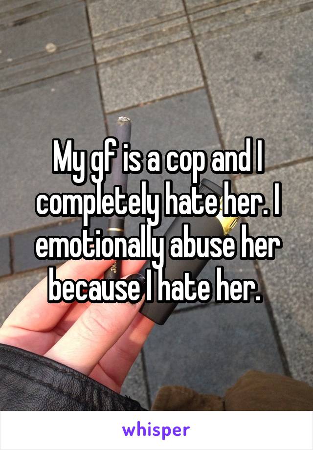 My gf is a cop and I completely hate her. I emotionally abuse her because I hate her. 