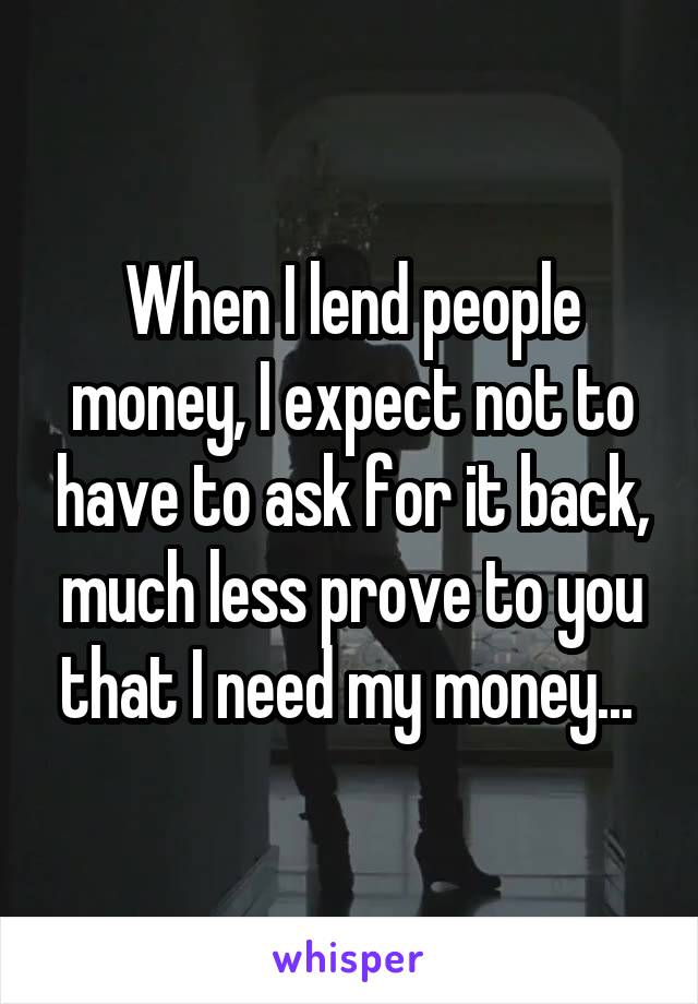 When I lend people money, I expect not to have to ask for it back, much less prove to you that I need my money... 