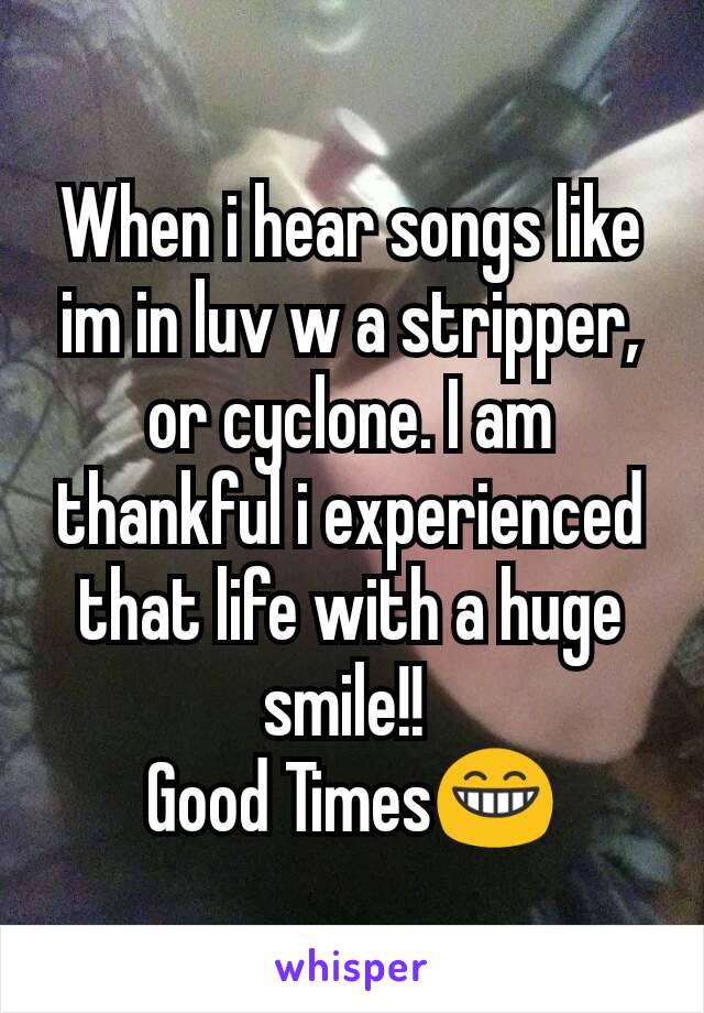 When i hear songs like im in luv w a stripper, or cyclone. I am thankful i experienced that life with a huge smile!! 
Good Times😁