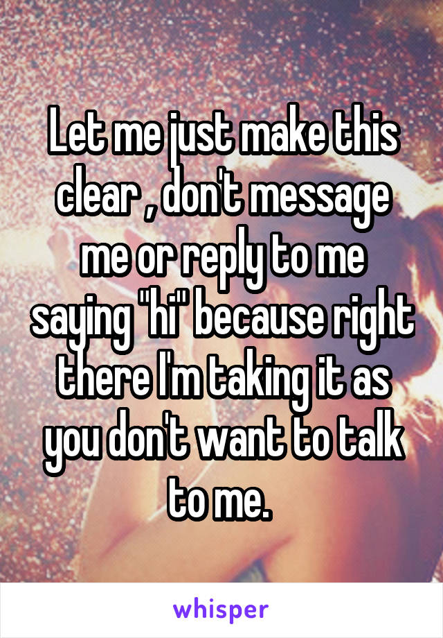 Let me just make this clear , don't message me or reply to me saying "hi" because right there I'm taking it as you don't want to talk to me. 
