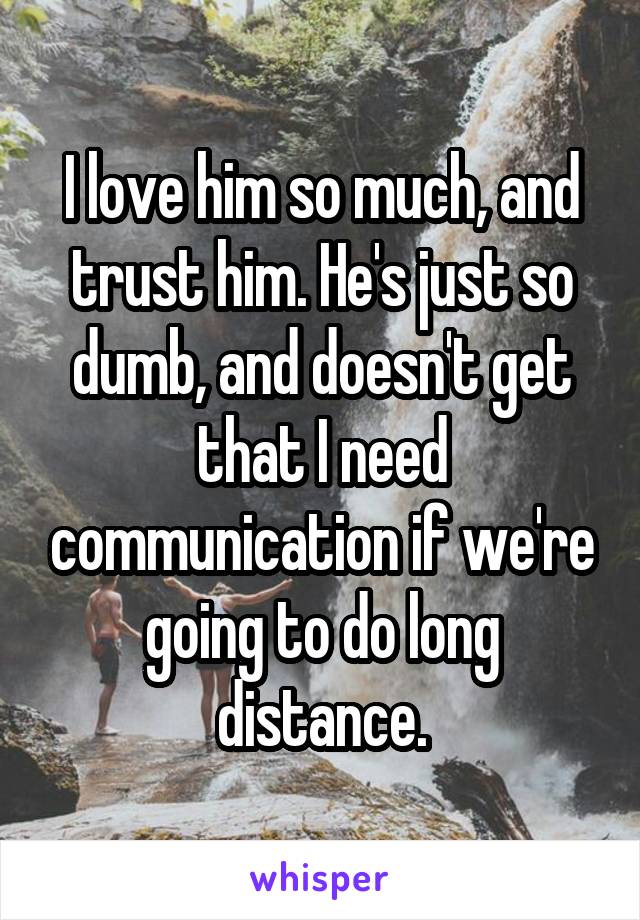 I love him so much, and trust him. He's just so dumb, and doesn't get that I need communication if we're going to do long distance.