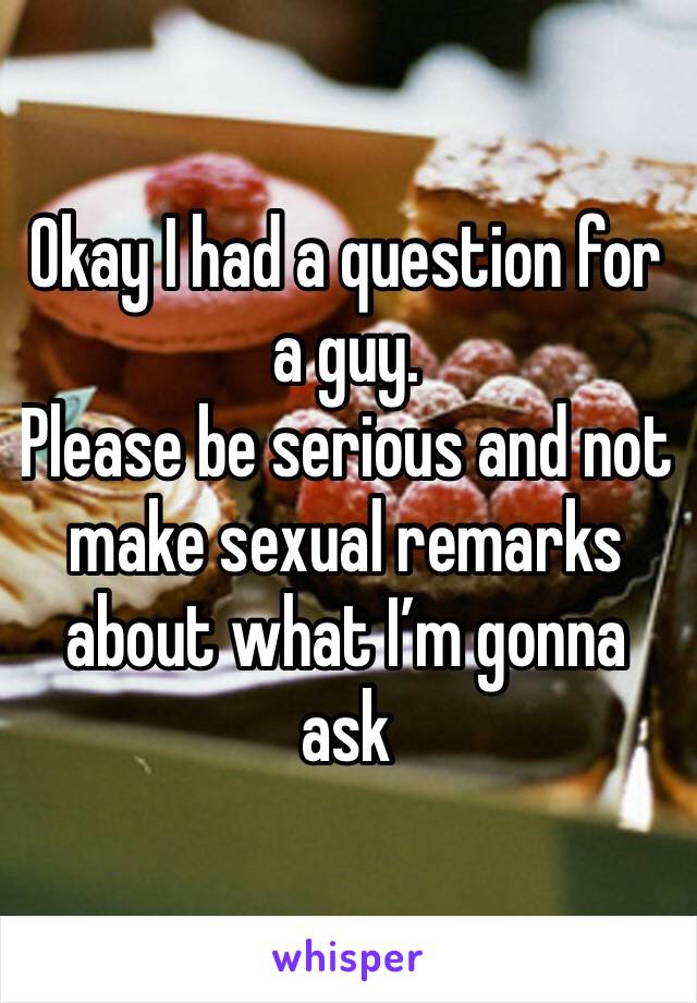 Okay I had a question for a guy. 
Please be serious and not make sexual remarks about what I’m gonna ask 