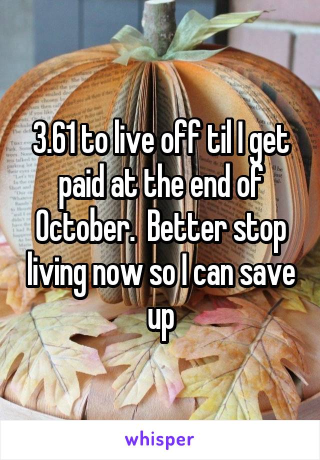 3.61 to live off til I get paid at the end of October.  Better stop living now so I can save up