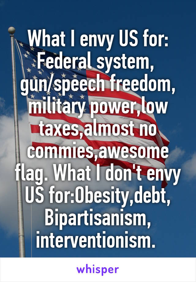 What I envy US for: Federal system, 
gun/speech freedom, military power,low taxes,almost no commies,awesome flag. What I don't envy US for:Obesity,debt, Bipartisanism,
interventionism. 