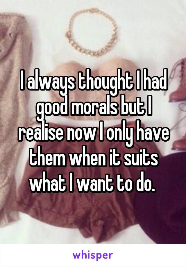 I always thought I had good morals but I realise now I only have them when it suits what I want to do. 