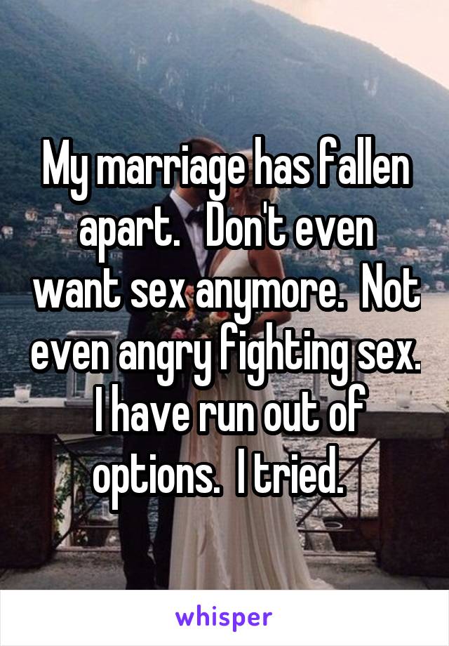 My marriage has fallen apart.   Don't even want sex anymore.  Not even angry fighting sex.  I have run out of options.  I tried.  