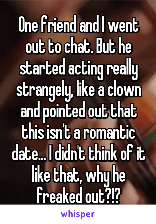 One friend and I went out to chat. But he started acting really strangely, like a clown and pointed out that this isn't a romantic date... I didn't think of it like that, why he freaked out?!?