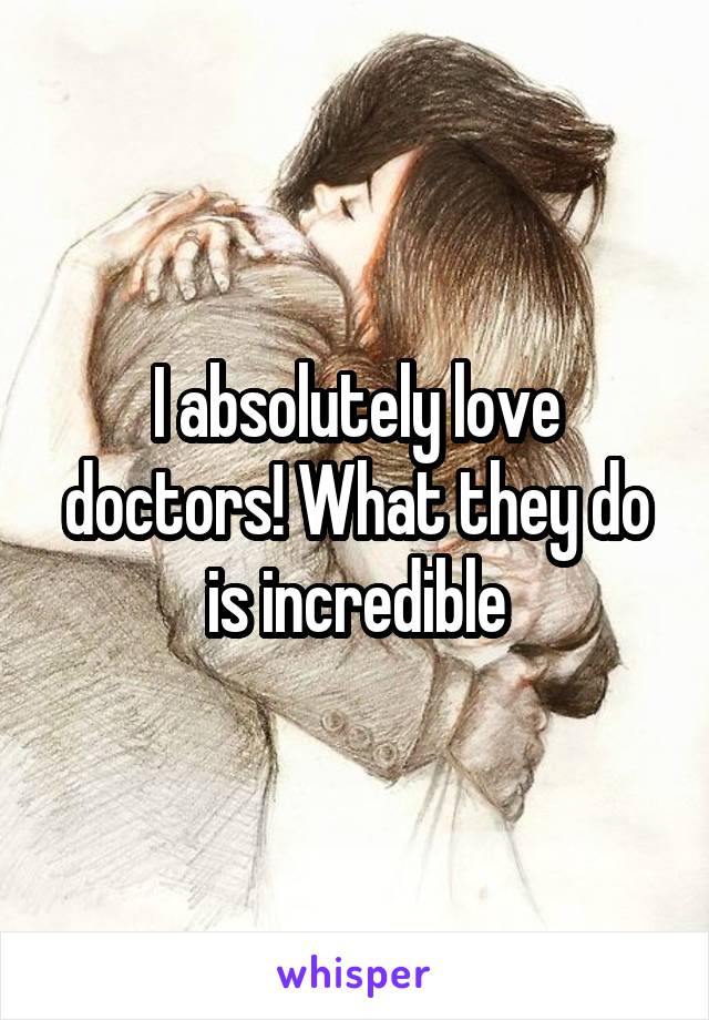 I absolutely love doctors! What they do is incredible