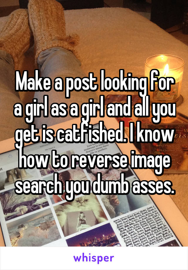 Make a post looking for a girl as a girl and all you get is catfished. I know how to reverse image search you dumb asses.