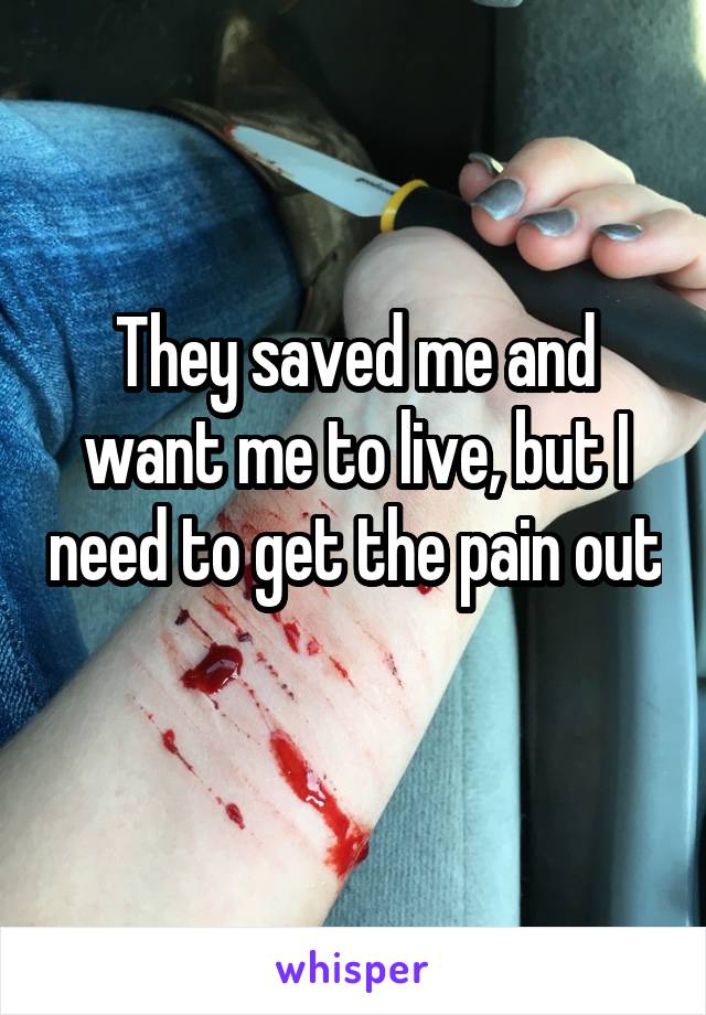 They saved me and want me to live, but I need to get the pain out 