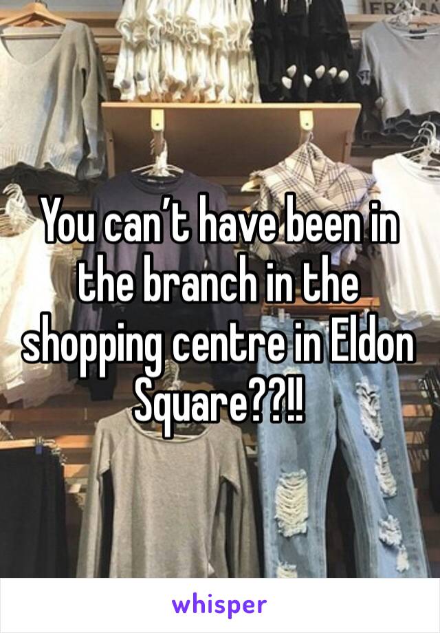 You can’t have been in the branch in the shopping centre in Eldon Square??!!