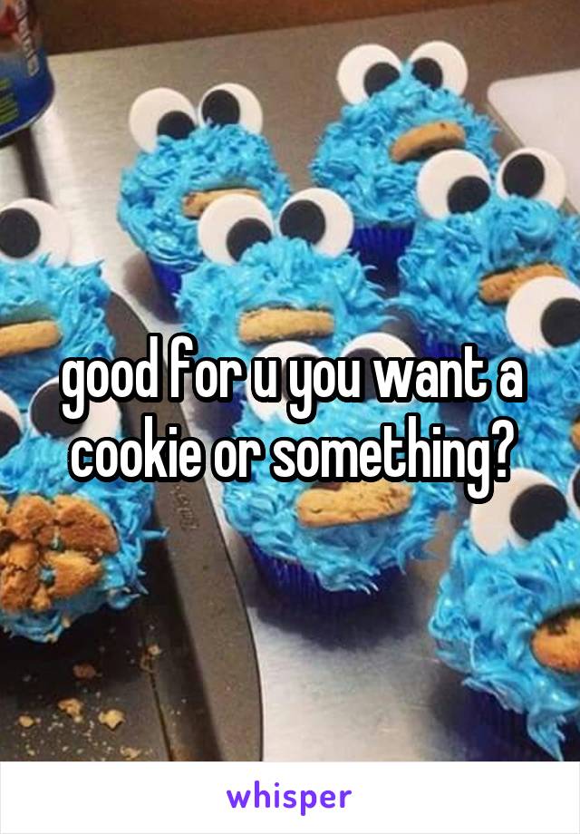 good for u you want a cookie or something?