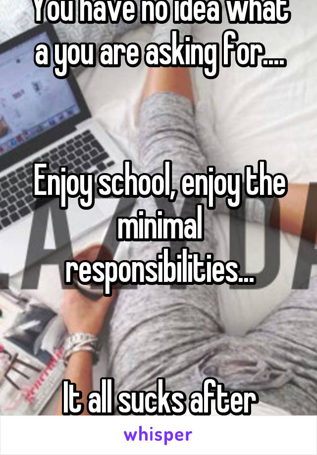 You have no idea what a you are asking for....


Enjoy school, enjoy the minimal responsibilities...


It all sucks after that...