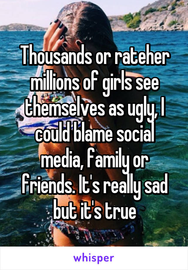 Thousands or rateher millions of girls see themselves as ugly, I could blame social media, family or friends. It's really sad but it's true