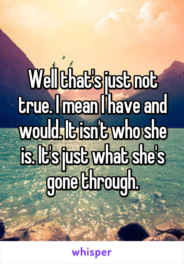 Well that's just not true. I mean I have and would. It isn't who she is. It's just what she's gone through.