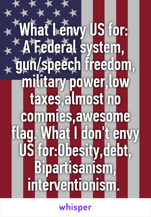 What I envy US for: 
A Federal system, 
gun/speech freedom, military power,low taxes,almost no commies,awesome flag. What I don't envy US for:Obesity,debt, Bipartisanism,
interventionism. 