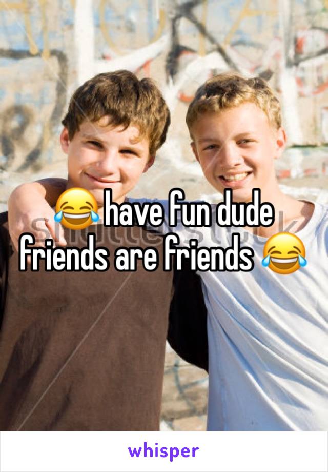 😂 have fun dude friends are friends 😂 