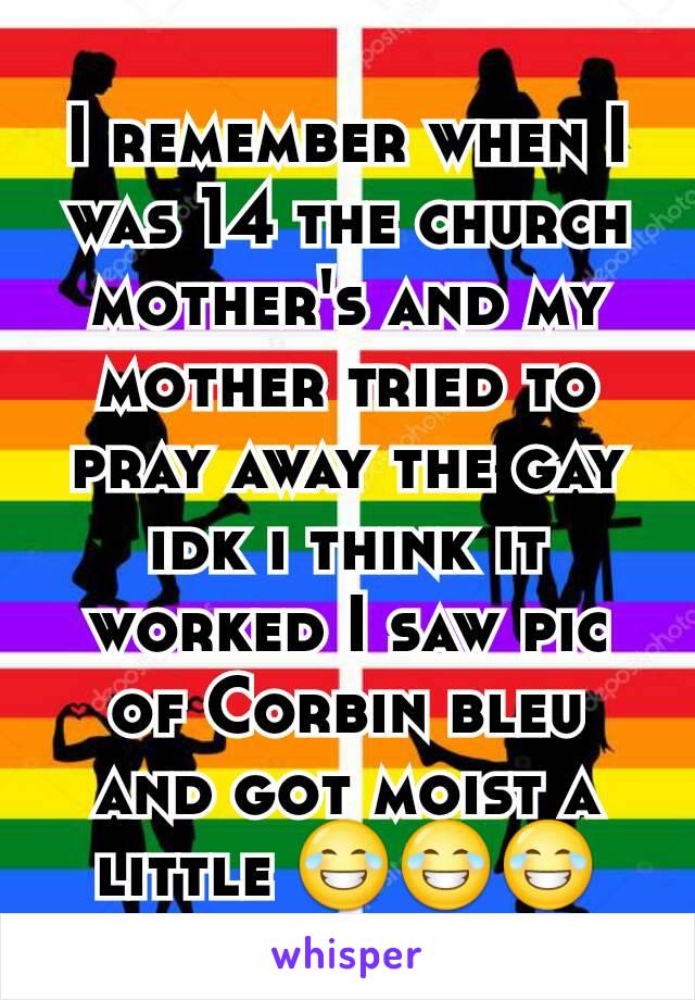 I remember when I was 14 the church mother's and my mother tried to pray away the gay idk i think it worked I saw pic of Corbin bleu and got moist a little ðŸ˜‚ðŸ˜‚ðŸ˜‚