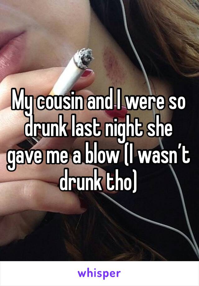 My cousin and I were so drunk last night she gave me a blow (I wasn’t drunk tho) 