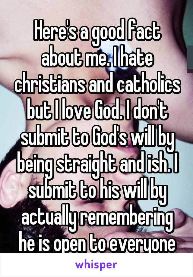 Here's a good fact about me. I hate christians and catholics but I love God. I don't submit to God's will by being straight and ish. I submit to his will by actually remembering he is open to everyone