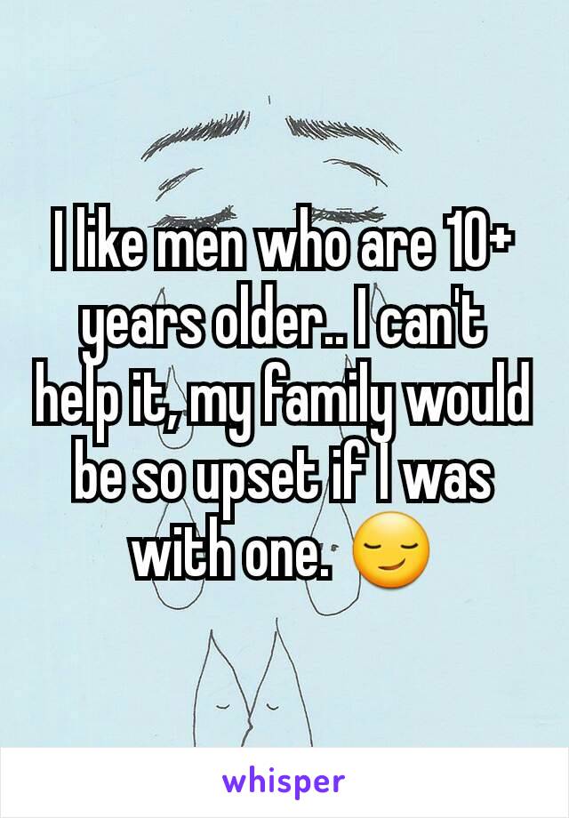 I like men who are 10+ years older.. I can't help it, my family would be so upset if I was with one. 😏