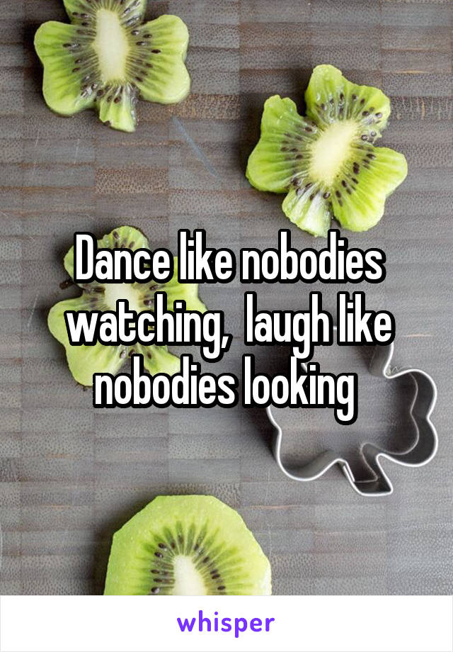 Dance like nobodies watching,  laugh like nobodies looking 