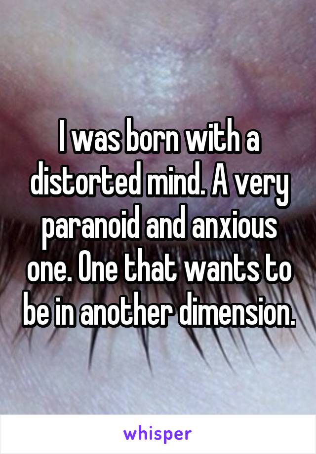 I was born with a distorted mind. A very paranoid and anxious one. One that wants to be in another dimension.