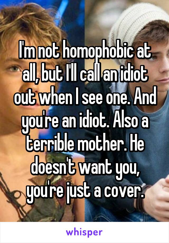 I'm not homophobic at all, but I'll call an idiot out when I see one. And you're an idiot. Also a terrible mother. He doesn't want you, you're just a cover.