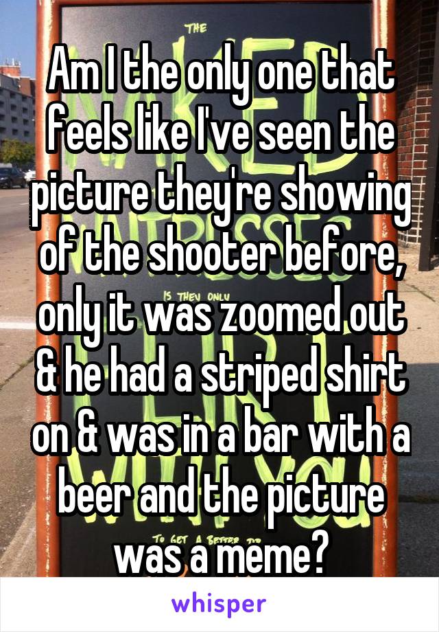 Am I the only one that feels like I've seen the picture they're showing of the shooter before, only it was zoomed out & he had a striped shirt on & was in a bar with a beer and the picture was a meme?
