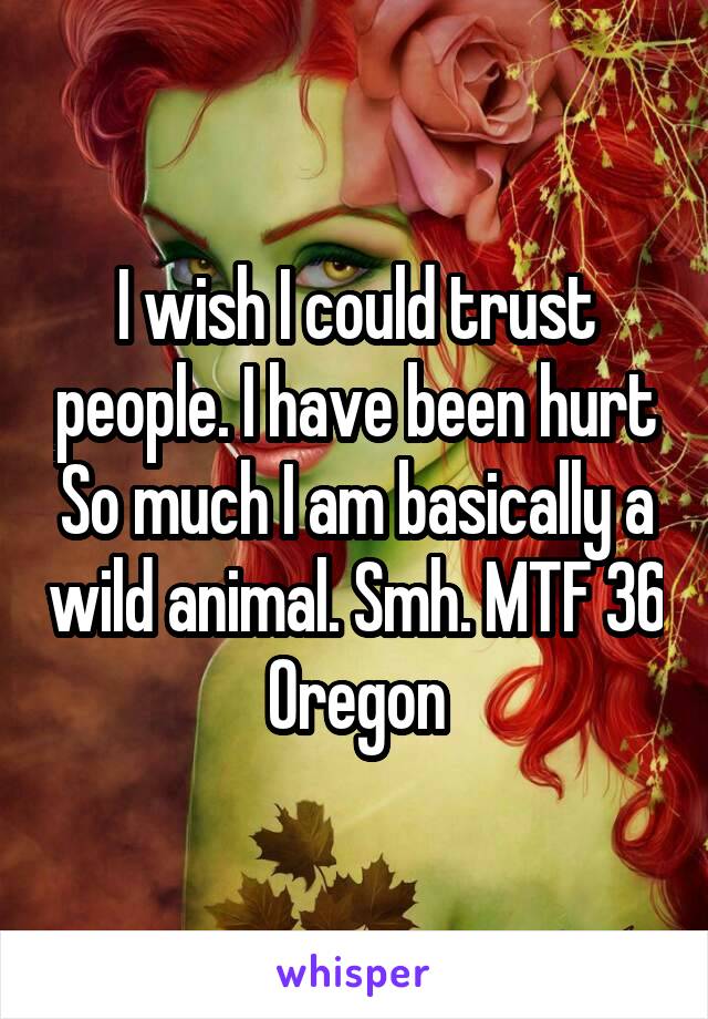 I wish I could trust people. I have been hurt So much I am basically a wild animal. Smh. MTF 36 Oregon