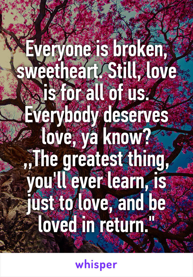 Everyone is broken, sweetheart. Still, love is for all of us. Everybody deserves love, ya know?
,,The greatest thing, you'll ever learn, is just to love, and be loved in return."