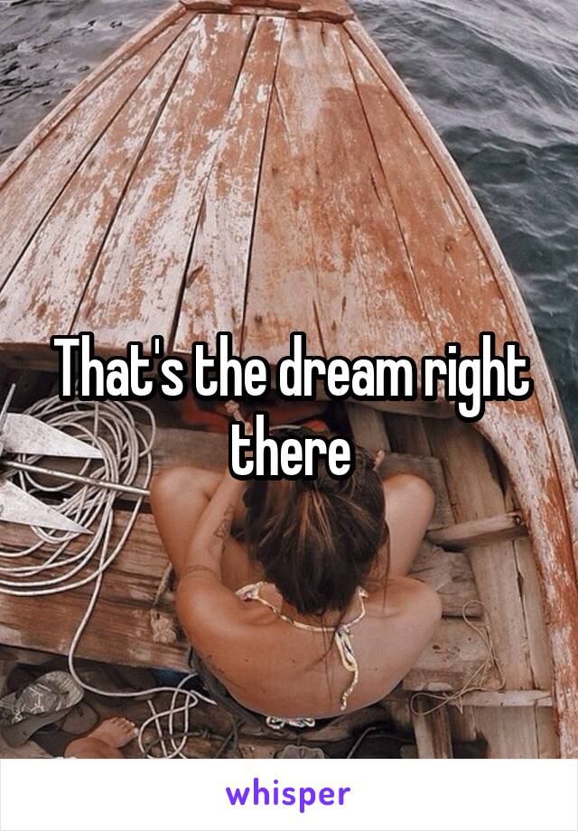 That's the dream right there