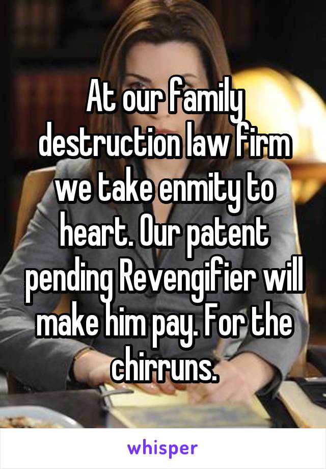 At our family destruction law firm we take enmity to heart. Our patent pending Revengifier will make him pay. For the chirruns.