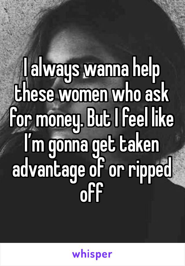 I always wanna help these women who ask for money. But I feel like I’m gonna get taken advantage of or ripped off