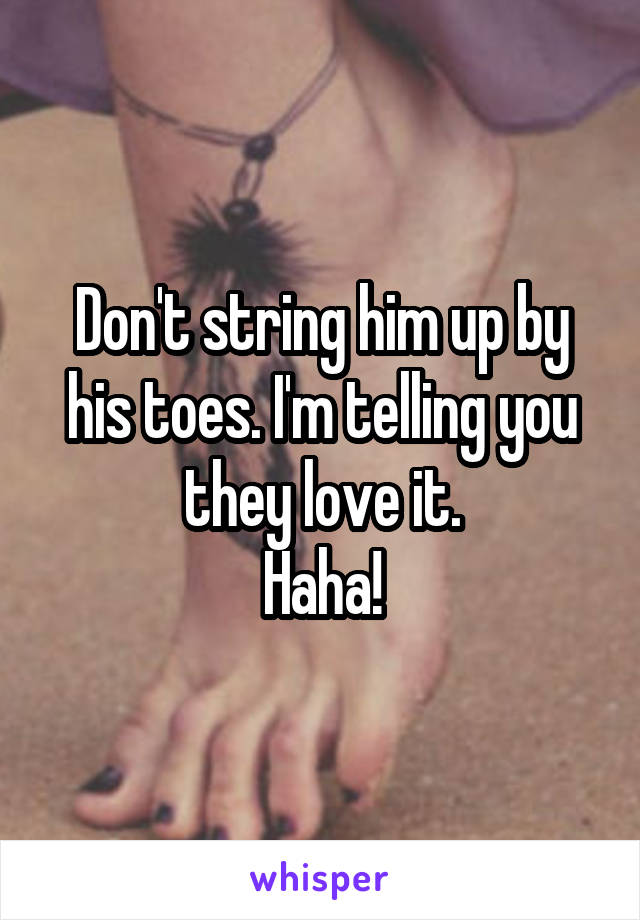 Don't string him up by his toes. I'm telling you they love it.
Haha!