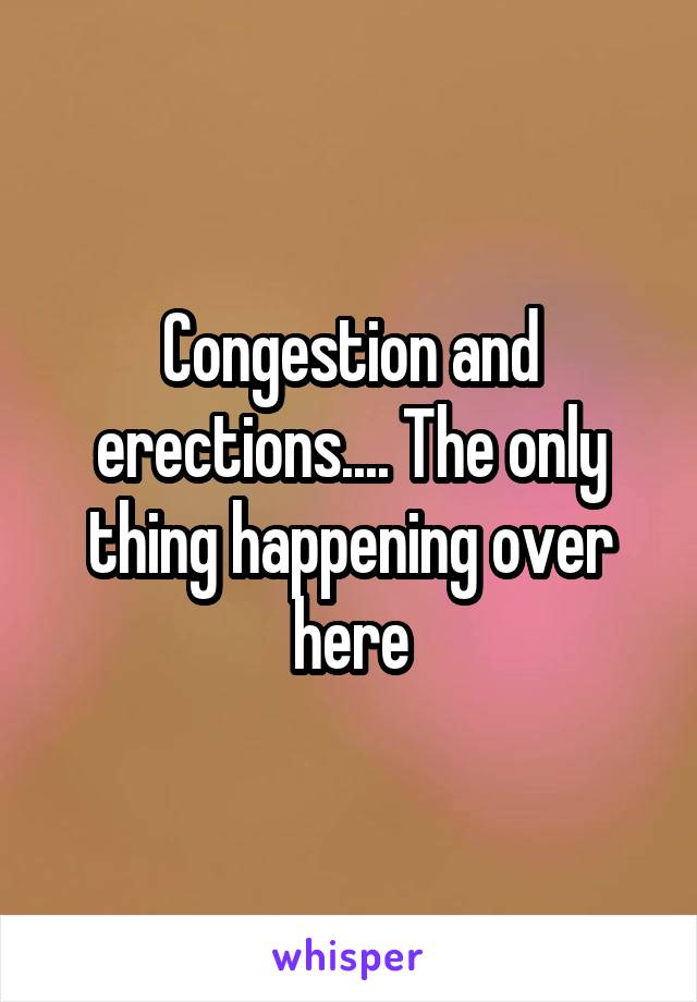 Congestion and erections.... The only thing happening over here