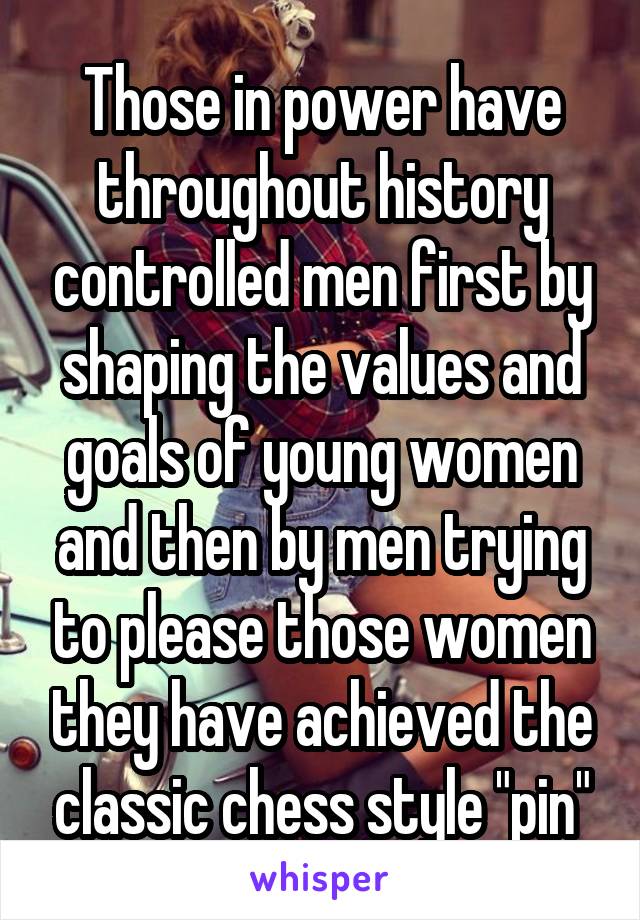 Those in power have throughout history controlled men first by shaping the values and goals of young women and then by men trying to please those women they have achieved the classic chess style "pin"
