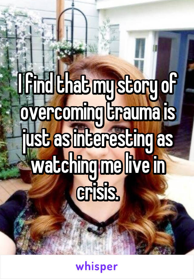 I find that my story of overcoming trauma is just as interesting as watching me live in crisis.