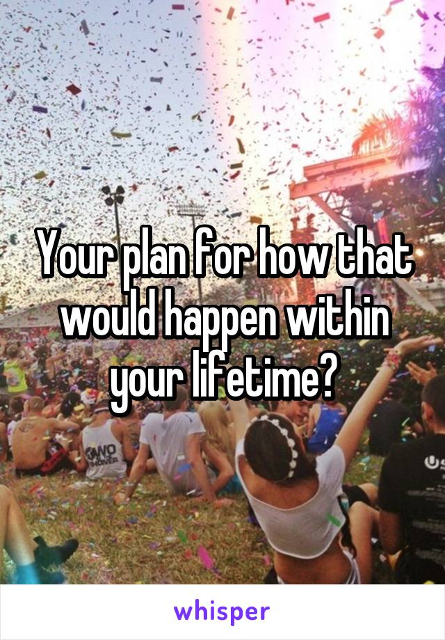 Your plan for how that would happen within your lifetime?
