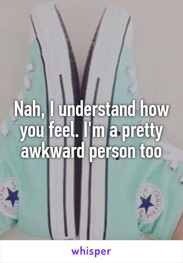Nah, I understand how you feel. I'm a pretty awkward person too