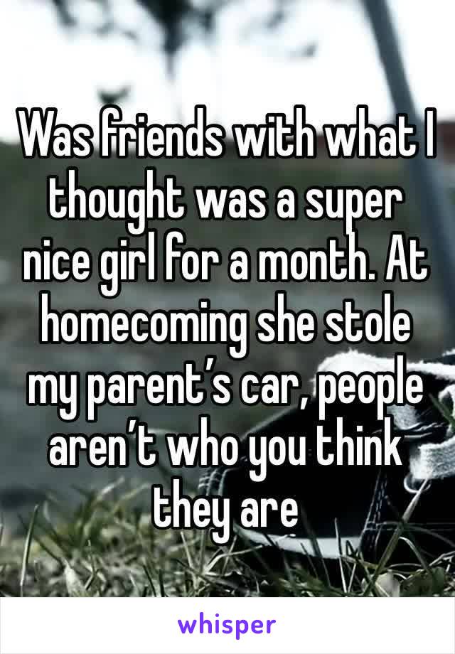 Was friends with what I thought was a super nice girl for a month. At homecoming she stole my parent’s car, people aren’t who you think they are