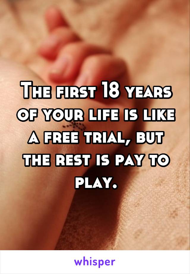 The first 18 years of your life is like a free trial, but the rest is pay to play.