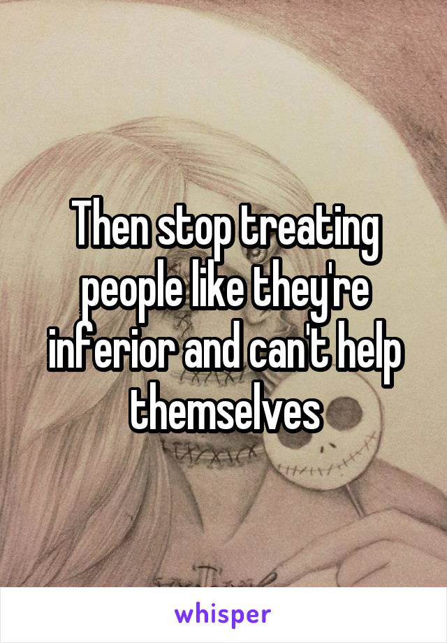 Then stop treating people like they're inferior and can't help themselves