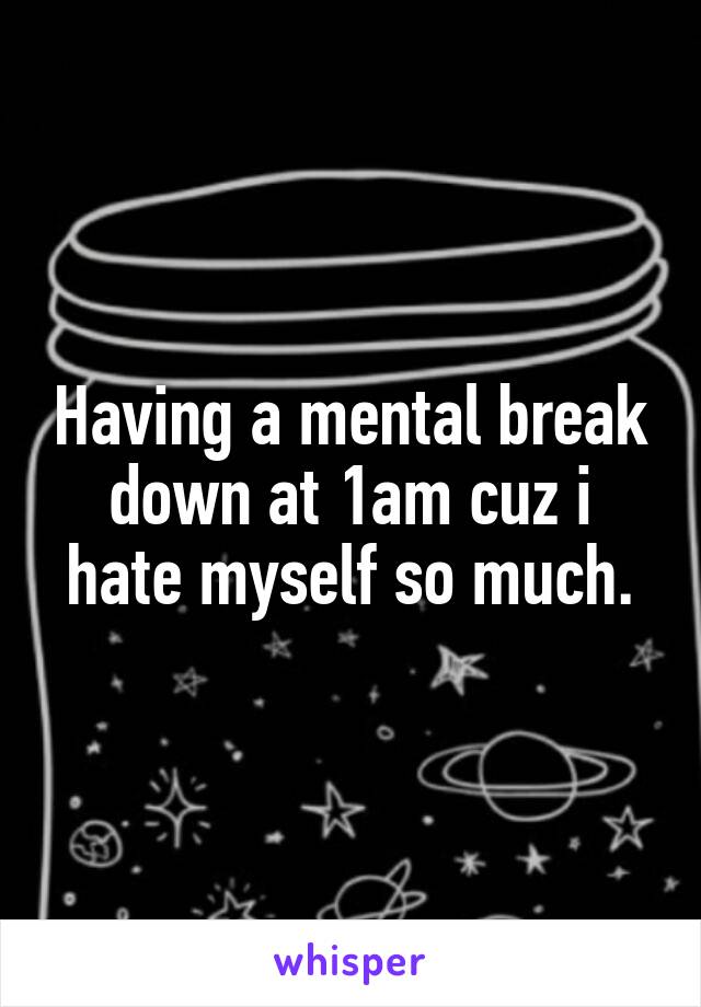 Having a mental break down at 1am cuz i hate myself so much.