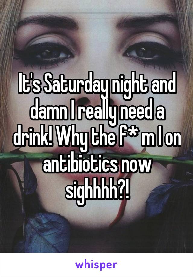 It's Saturday night and damn I really need a drink! Why the f* m I on antibiotics now sighhhh?!