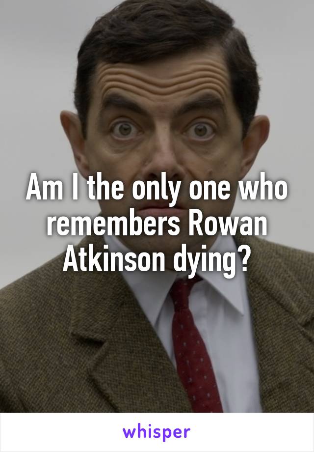 Am I the only one who remembers Rowan Atkinson dying?