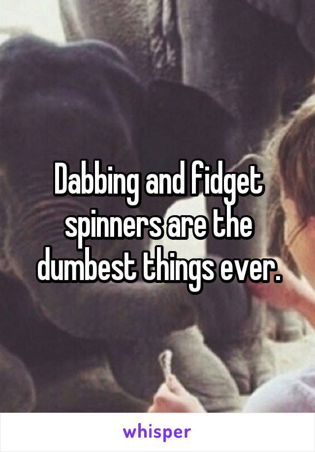 Dabbing and fidget spinners are the dumbest things ever.