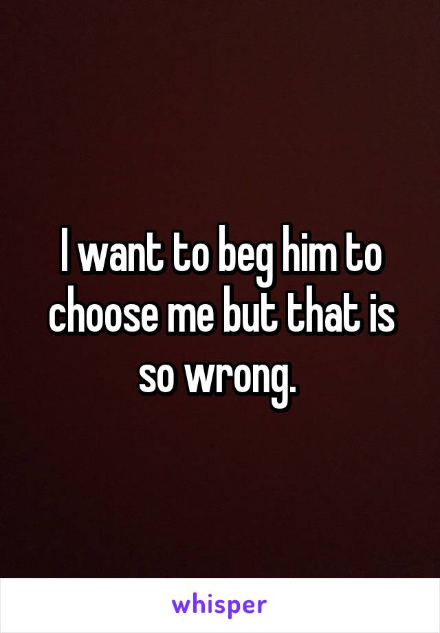 I want to beg him to choose me but that is so wrong. 